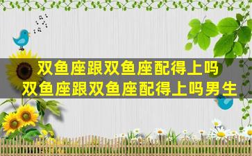 双鱼座跟双鱼座配得上吗 双鱼座跟双鱼座配得上吗男生